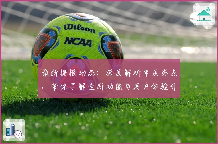 最新捷报动态：深度解析年度亮点，带你了解全新功能与用户体验升级