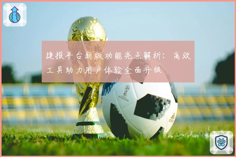 捷报平台新版功能亮点解析：高效工具助力用户体验全面升级
