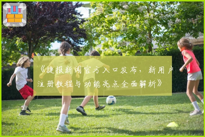 《捷报新闻官方入口发布，新用户注册教程与功能亮点全面解析》