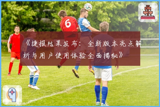 《捷报结果发布：全新版本亮点解析与用户使用体验全面揭秘》