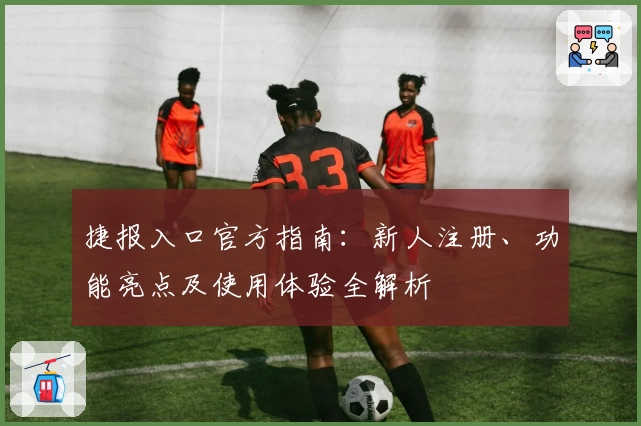 捷报入口官方指南：新人注册、功能亮点及使用体验全解析