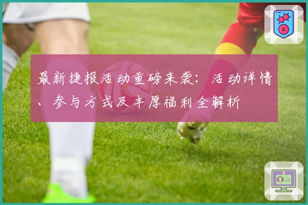 最新捷报活动重磅来袭：活动详情、参与方式及丰厚福利全解析