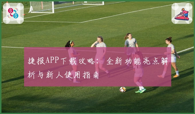 捷报APP下载攻略：全新功能亮点解析与新人使用指南