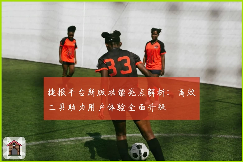 捷报平台新版功能亮点解析：高效工具助力用户体验全面升级