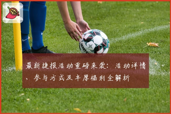 最新捷报活动重磅来袭：活动详情、参与方式及丰厚福利全解析